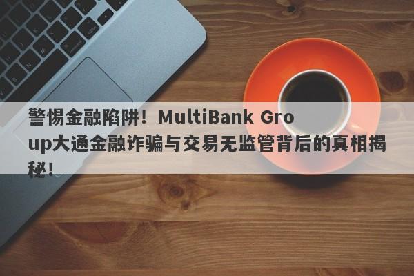 警惕金融陷阱！MultiBank Group大通金融诈骗与交易无监管背后的真相揭秘！-第1张图片-要懂汇圈网