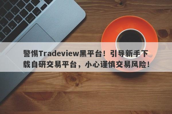 警惕Tradeview黑平台！引导新手下载自研交易平台，小心谨慎交易风险！-第1张图片-要懂汇圈网