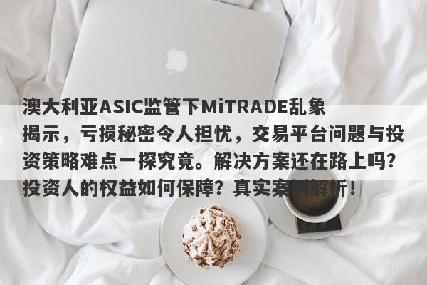 澳大利亚ASIC监管下MiTRADE乱象揭示，亏损秘密令人担忧，交易平台问题与投资策略难点一探究竟。解决方案还在路上吗？投资人的权益如何保障？真实案例解析！-第1张图片-要懂汇圈网