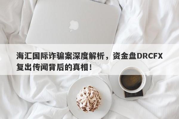 海汇国际诈骗案深度解析，资金盘DRCFX复出传闻背后的真相！-第1张图片-要懂汇圈网