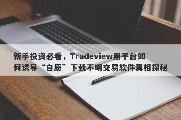 新手投资必看，Tradeview黑平台如何诱导“自愿”下载不明交易软件真相探秘-第1张图片-要懂汇圈网