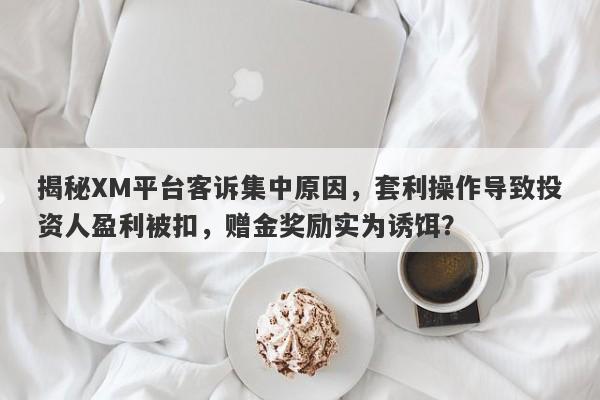 揭秘XM平台客诉集中原因，套利操作导致投资人盈利被扣，赠金奖励实为诱饵？-第1张图片-要懂汇圈网