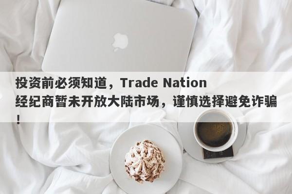 投资前必须知道，Trade Nation经纪商暂未开放大陆市场，谨慎选择避免诈骗！-第1张图片-要懂汇圈网