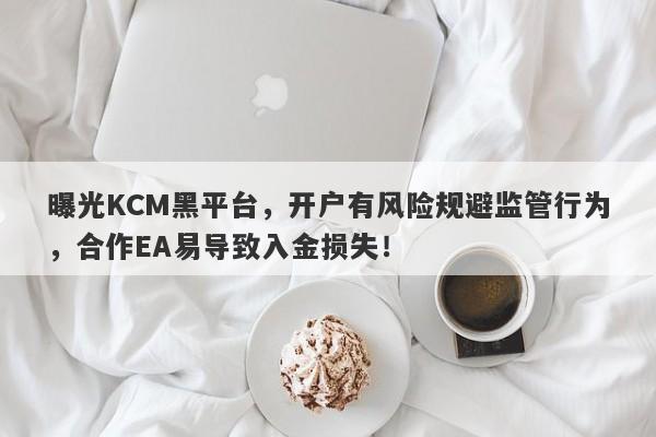 曝光KCM黑平台，开户有风险规避监管行为，合作EA易导致入金损失！-第1张图片-要懂汇圈网