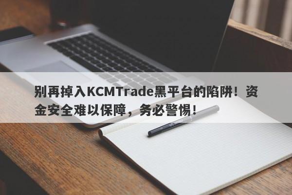 别再掉入KCMTrade黑平台的陷阱！资金安全难以保障，务必警惕！-第1张图片-要懂汇圈网