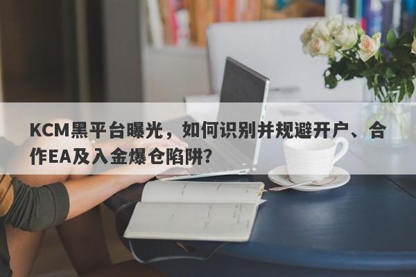 KCM黑平台曝光，如何识别并规避开户、合作EA及入金爆仓陷阱？-第1张图片-要懂汇圈网