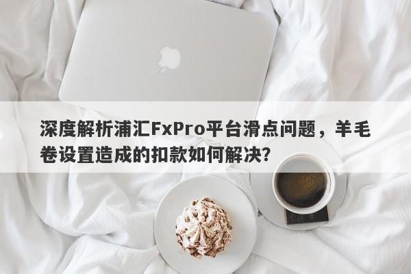 深度解析浦汇FxPro平台滑点问题，羊毛卷设置造成的扣款如何解决？-第1张图片-要懂汇圈网