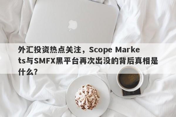 外汇投资热点关注，Scope Markets与SMFX黑平台再次出没的背后真相是什么？-第1张图片-要懂汇圈网