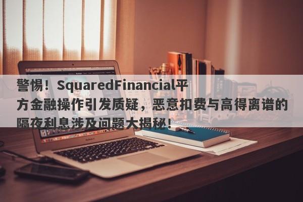 警惕！SquaredFinancial平方金融操作引发质疑，恶意扣费与高得离谱的隔夜利息涉及问题大揭秘！-第1张图片-要懂汇圈网