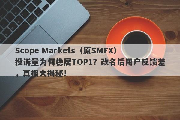 Scope Markets（原SMFX）投诉量为何稳居TOP1？改名后用户反馈差，真相大揭秘！-第1张图片-要懂汇圈网