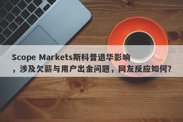 Scope Markets斯科普退华影响，涉及欠薪与用户出金问题，网友反应如何？-第1张图片-要懂汇圈网