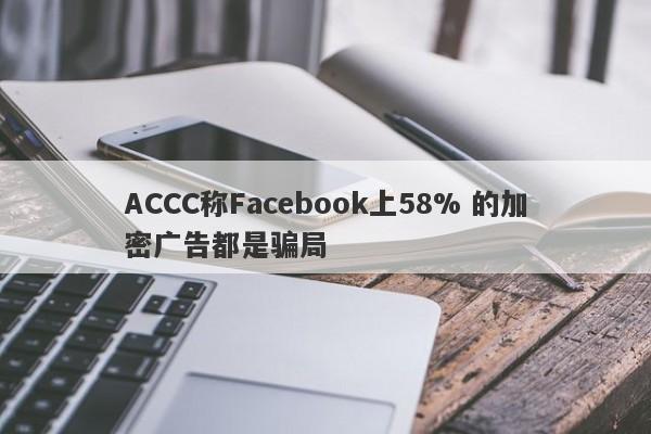 ACCC称Facebook上58% 的加密广告都是骗局-第1张图片-要懂汇圈网