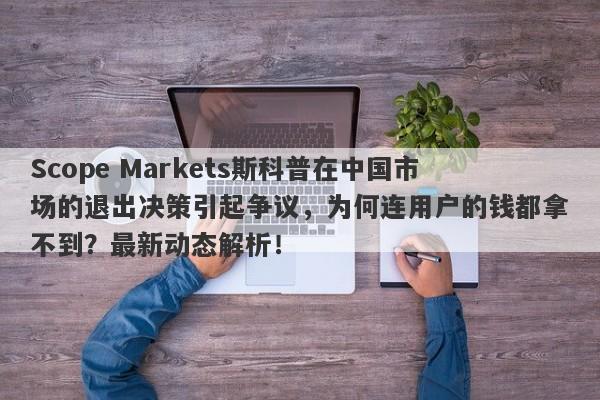 Scope Markets斯科普在中国市场的退出决策引起争议，为何连用户的钱都拿不到？最新动态解析！-第1张图片-要懂汇圈网