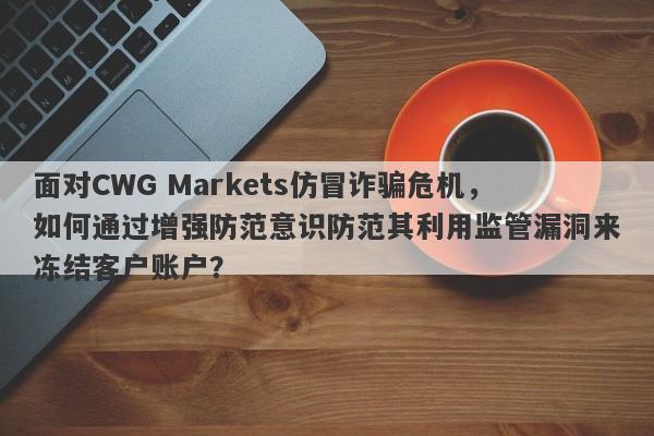 面对CWG Markets仿冒诈骗危机，如何通过增强防范意识防范其利用监管漏洞来冻结客户账户？-第1张图片-要懂汇圈网