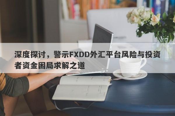 深度探讨，警示FXDD外汇平台风险与投资者资金困局求解之道-第1张图片-要懂汇圈网