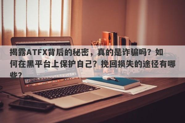 揭露ATFX背后的秘密，真的是诈骗吗？如何在黑平台上保护自己？挽回损失的途径有哪些？-第1张图片-要懂汇圈网