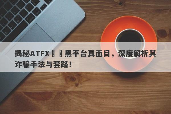 揭秘ATFX詐騙黑平台真面目，深度解析其诈骗手法与套路！-第1张图片-要懂汇圈网