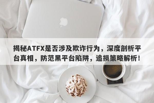 揭秘ATFX是否涉及欺诈行为，深度剖析平台真相，防范黑平台陷阱，追损策略解析！-第1张图片-要懂汇圈网