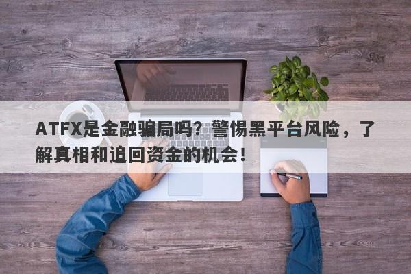 ATFX是金融骗局吗？警惕黑平台风险，了解真相和追回资金的机会！-第1张图片-要懂汇圈网