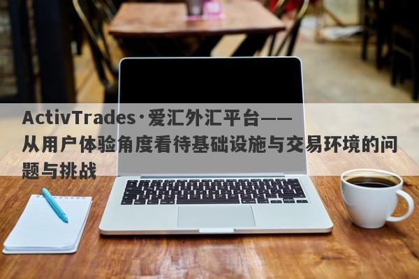 ActivTrades·爱汇外汇平台——从用户体验角度看待基础设施与交易环境的问题与挑战-第1张图片-要懂汇圈网