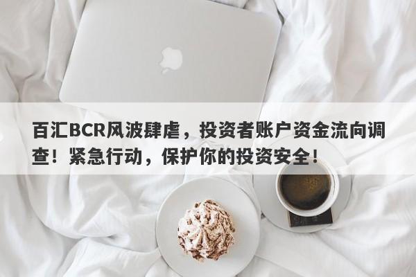 百汇BCR风波肆虐，投资者账户资金流向调查！紧急行动，保护你的投资安全！-第1张图片-要懂汇圈网