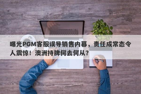 曝光PGM客服误导销售内幕，责任成常态令人震惊！澳洲持牌何去何从？-第1张图片-要懂汇圈网