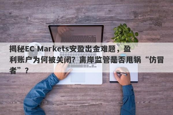 揭秘EC Markets安盈出金难题，盈利账户为何被关闭？离岸监管是否甩锅“仿冒者”？-第1张图片-要懂汇圈网