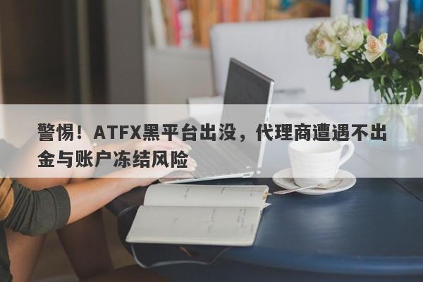 警惕！ATFX黑平台出没，代理商遭遇不出金与账户冻结风险-第1张图片-要懂汇圈网