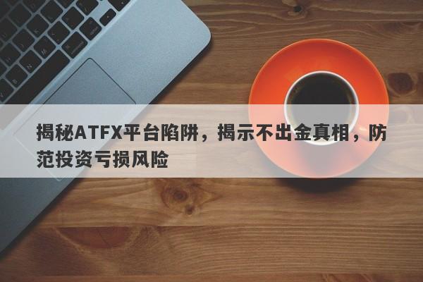 揭秘ATFX平台陷阱，揭示不出金真相，防范投资亏损风险-第1张图片-要懂汇圈网