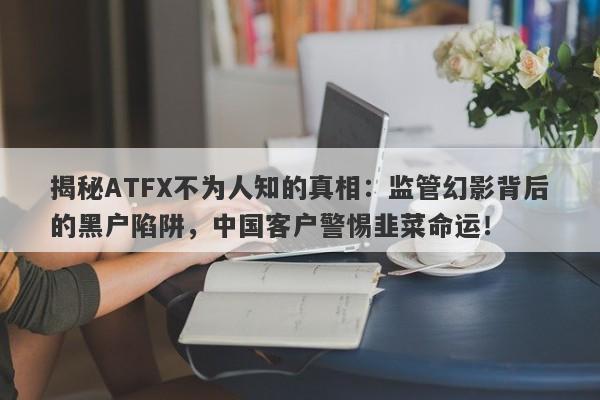 揭秘ATFX不为人知的真相：监管幻影背后的黑户陷阱，中国客户警惕韭菜命运！-第1张图片-要懂汇圈网