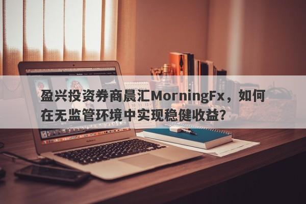 盈兴投资券商晨汇MorningFx，如何在无监管环境中实现稳健收益？-第1张图片-要懂汇圈网