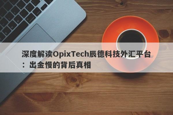 深度解读OpixTech辰德科技外汇平台：出金慢的背后真相-第1张图片-要懂汇圈网