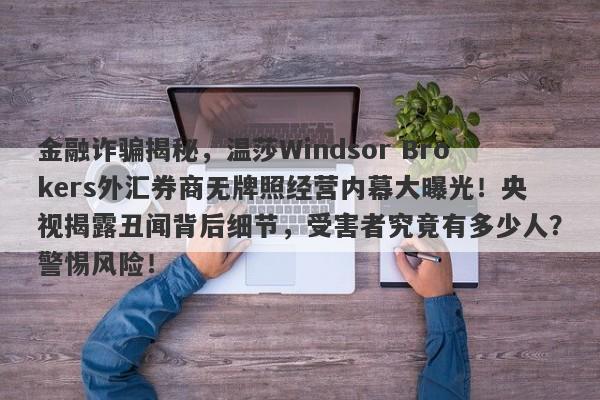 金融诈骗揭秘，温莎Windsor Brokers外汇券商无牌照经营内幕大曝光！央视揭露丑闻背后细节，受害者究竟有多少人？警惕风险！-第1张图片-要懂汇圈网