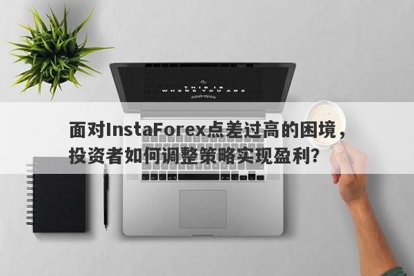 面对InstaForex点差过高的困境，投资者如何调整策略实现盈利？-第1张图片-要懂汇圈网