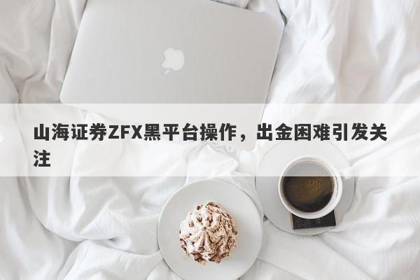 山海证券ZFX黑平台操作，出金困难引发关注-第1张图片-要懂汇圈网