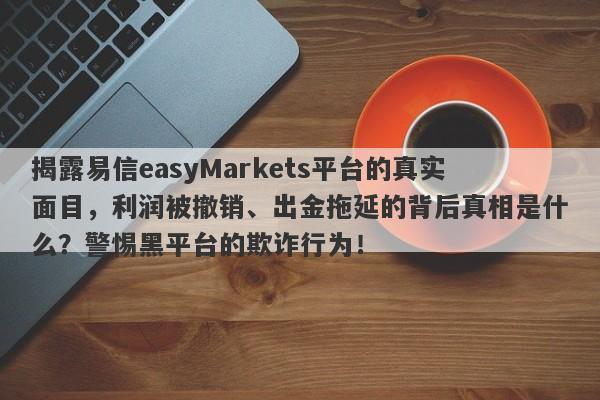 揭露易信easyMarkets平台的真实面目，利润被撤销、出金拖延的背后真相是什么？警惕黑平台的欺诈行为！-第1张图片-要懂汇圈网