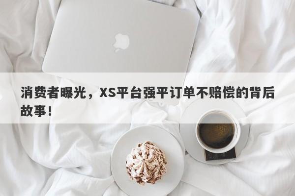 消费者曝光，XS平台强平订单不赔偿的背后故事！-第1张图片-要懂汇圈网