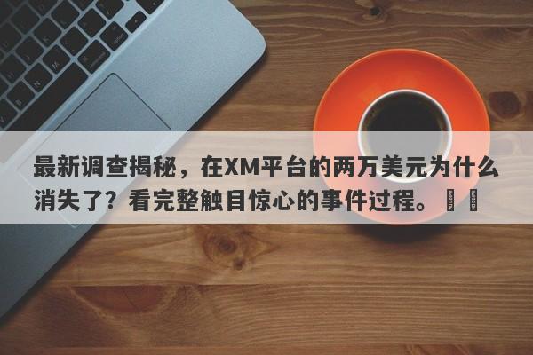 最新调查揭秘，在XM平台的两万美元为什么消失了？看完整触目惊心的事件过程。​​-第1张图片-要懂汇圈网