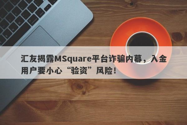 汇友揭露MSquare平台诈骗内幕，入金用户要小心“验资”风险！-第1张图片-要懂汇圈网