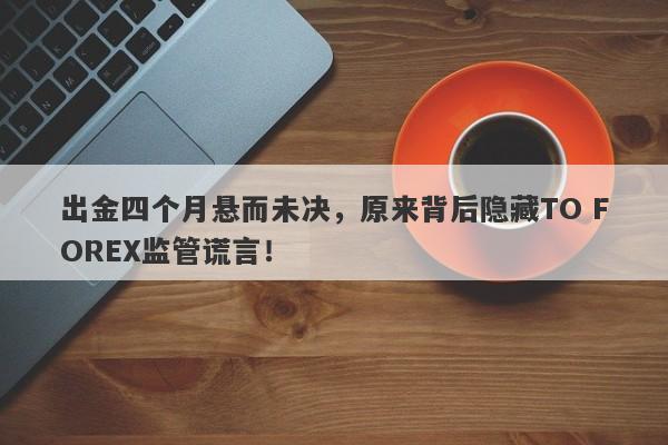 出金四个月悬而未决，原来背后隐藏TO FOREX监管谎言！-第1张图片-要懂汇圈网