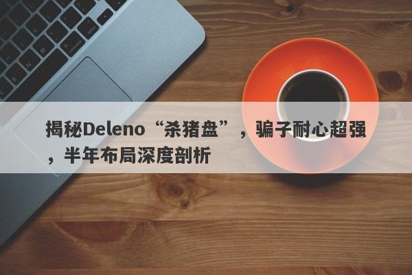 揭秘Deleno“杀猪盘”，骗子耐心超强，半年布局深度剖析-第1张图片-要懂汇圈网