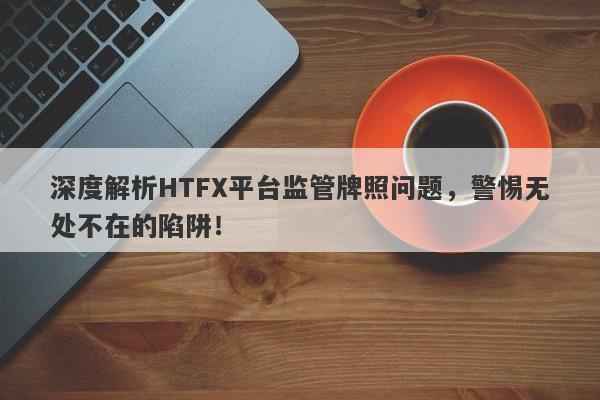 深度解析HTFX平台监管牌照问题，警惕无处不在的陷阱！-第1张图片-要懂汇圈网