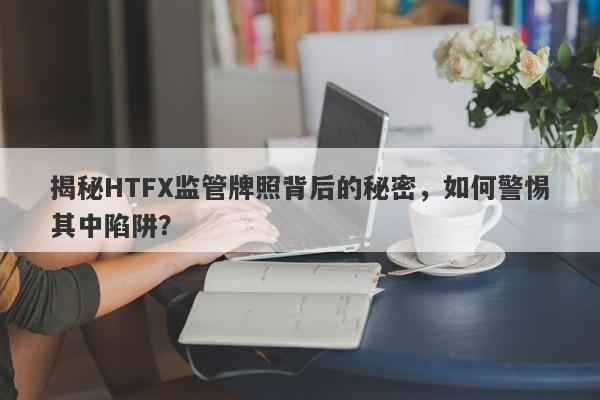 揭秘HTFX监管牌照背后的秘密，如何警惕其中陷阱？-第1张图片-要懂汇圈网