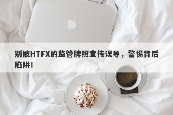 别被HTFX的监管牌照宣传误导，警惕背后陷阱！-第1张图片-要懂汇圈网