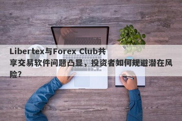 Libertex与Forex Club共享交易软件问题凸显，投资者如何规避潜在风险？-第1张图片-要懂汇圈网