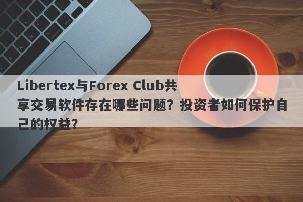 Libertex与Forex Club共享交易软件存在哪些问题？投资者如何保护自己的权益？-第1张图片-要懂汇圈网