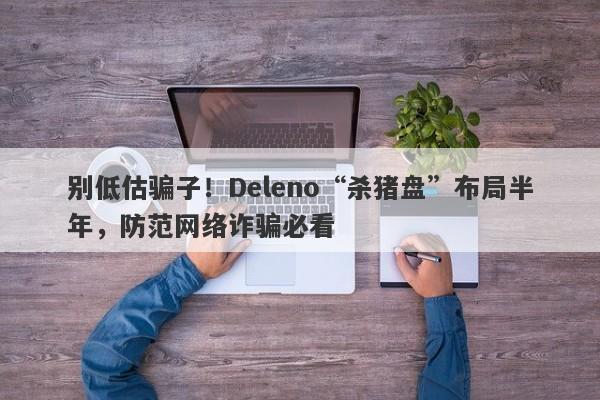 别低估骗子！Deleno“杀猪盘”布局半年，防范网络诈骗必看-第1张图片-要懂汇圈网