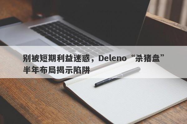 别被短期利益迷惑，Deleno“杀猪盘”半年布局揭示陷阱-第1张图片-要懂汇圈网