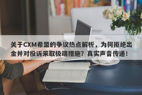 关于CXM希盟的争议热点解析，为何拒绝出金并对投诉采取极端措施？真实声音传递！-第1张图片-要懂汇圈网