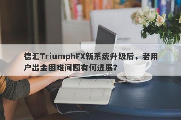 德汇TriumphFX新系统升级后，老用户出金困难问题有何进展？-第1张图片-要懂汇圈网